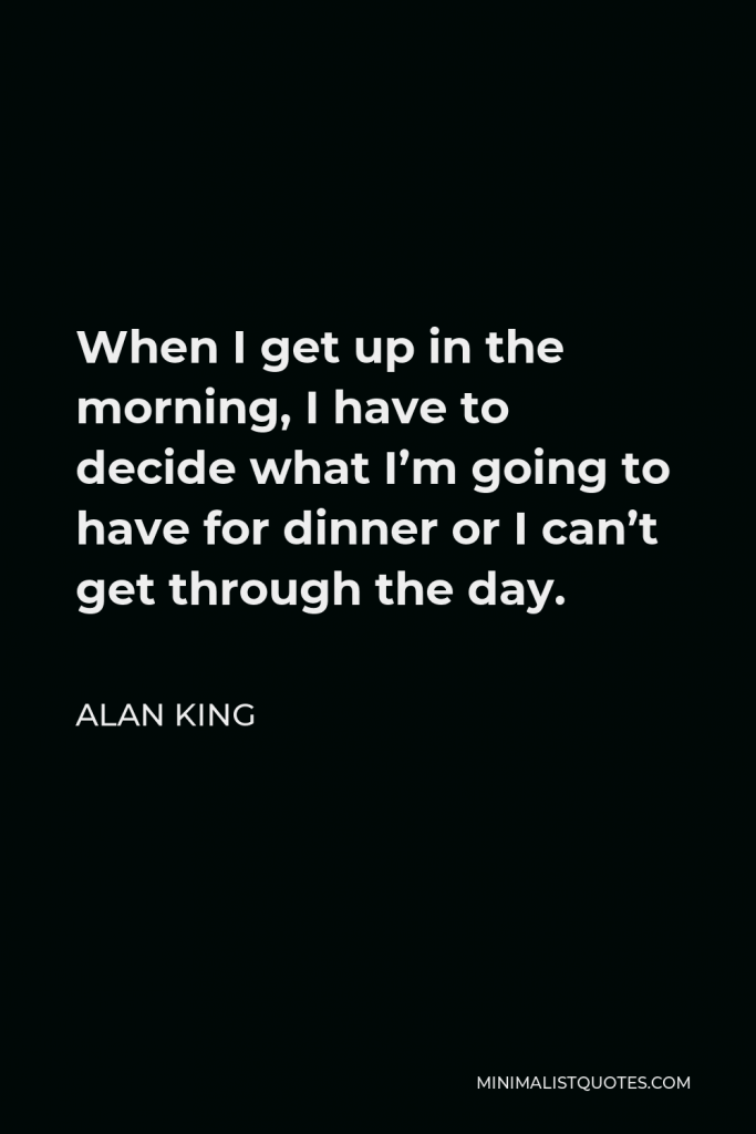 Alan King Quote - When I get up in the morning, I have to decide what I’m going to have for dinner or I can’t get through the day.