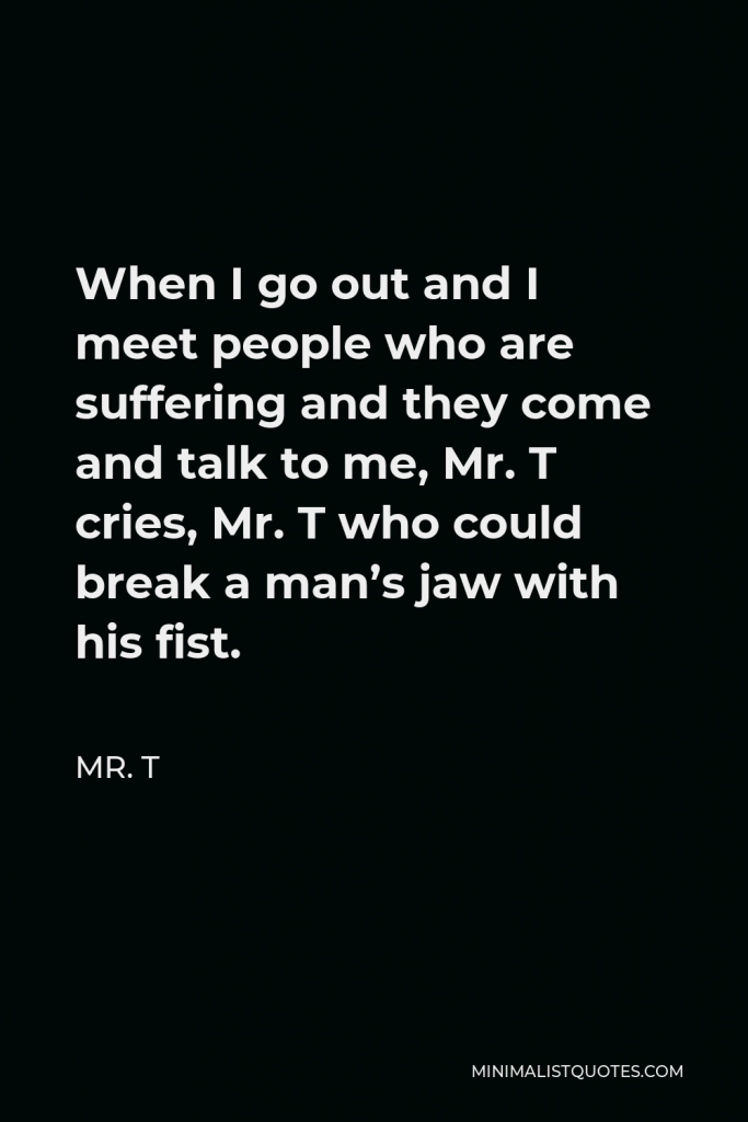 Mr. T Quote - When I go out and I meet people who are suffering and they come and talk to me, Mr. T cries, Mr. T who could break a man’s jaw with his fist.