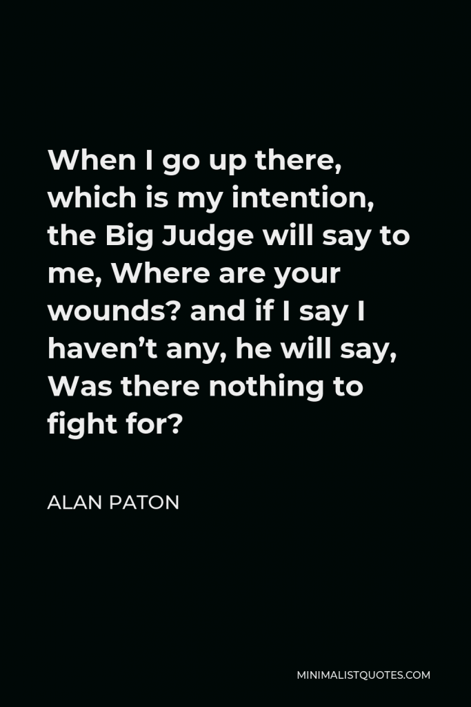 Alan Paton Quote - When I go up there, which is my intention, the Big Judge will say to me, Where are your wounds? and if I say I haven’t any, he will say, Was there nothing to fight for?
