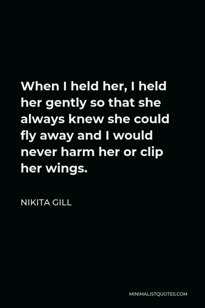 Nikita Gill Quote - When I held her, I held her gently so that she always knew she could fly away and I would never harm her or clip her wings.