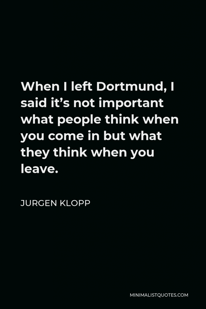 Jurgen Klopp Quote - When I left Dortmund, I said it’s not important what people think when you come in but what they think when you leave.