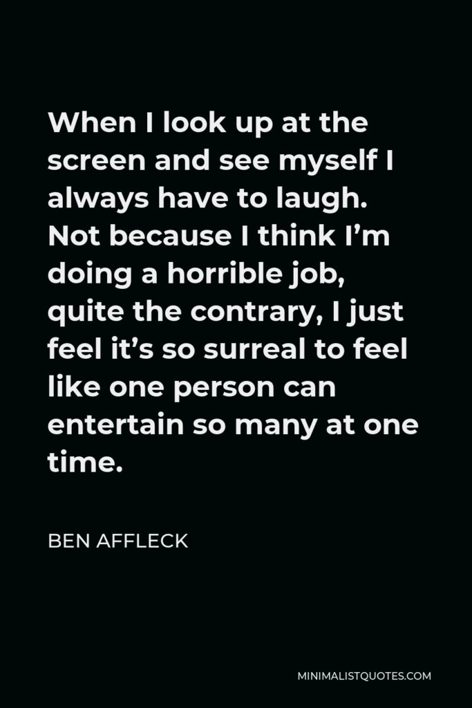 Ben Affleck Quote - When I look up at the screen and see myself I always have to laugh. Not because I think I’m doing a horrible job, quite the contrary, I just feel it’s so surreal to feel like one person can entertain so many at one time.