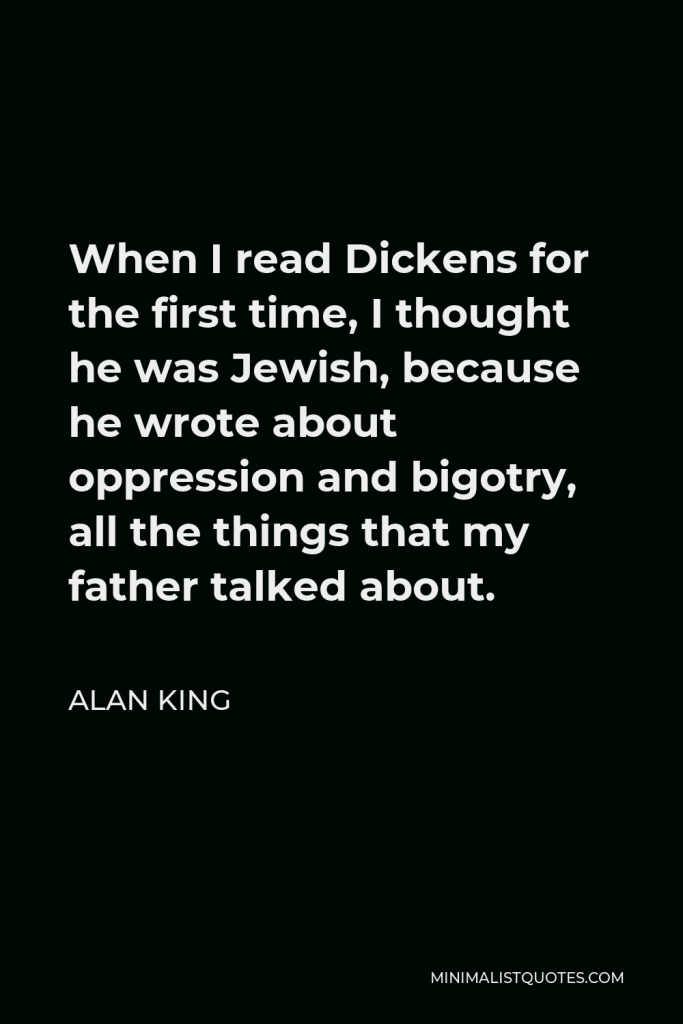 Alan King Quote - When I read Dickens for the first time, I thought he was Jewish, because he wrote about oppression and bigotry, all the things that my father talked about.