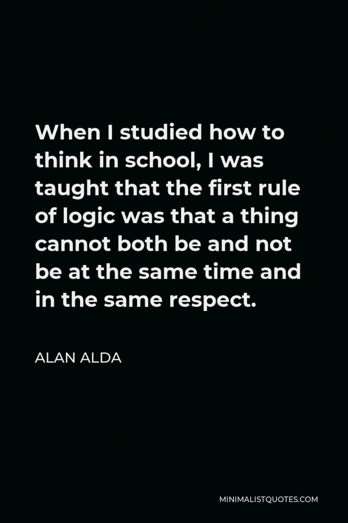 Alan Alda Quote - When I studied how to think in school, I was taught that the first rule of logic was that a thing cannot both be and not be at the same time and in the same respect.