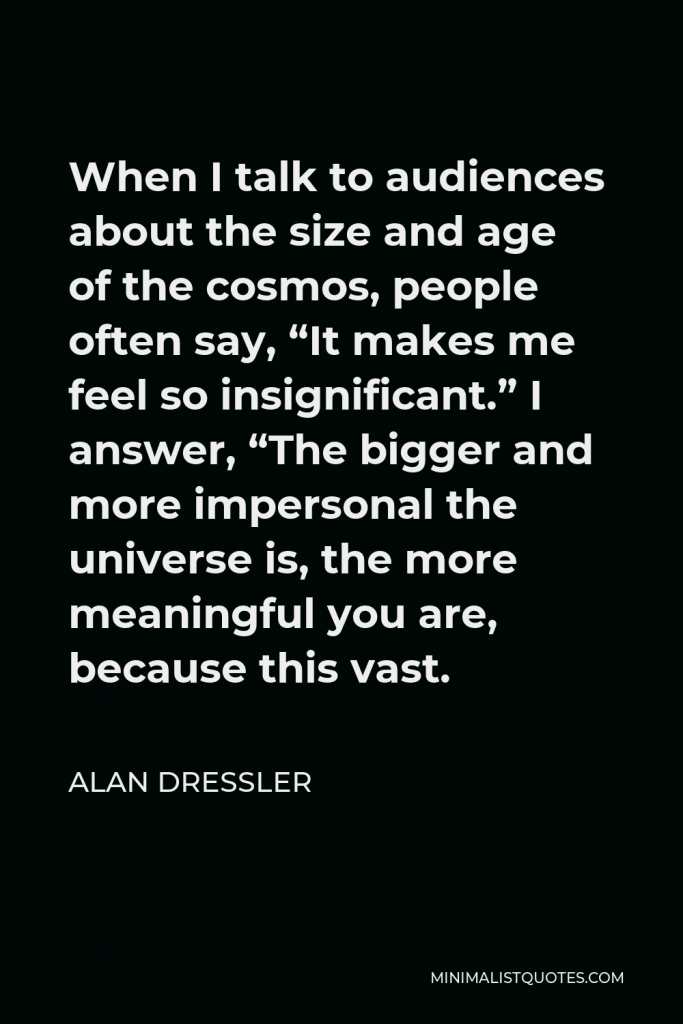 Alan Dressler Quote - When I talk to audiences about the size and age of the cosmos, people often say, “It makes me feel so insignificant.” I answer, “The bigger and more impersonal the universe is, the more meaningful you are, because this vast.