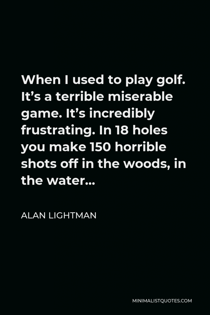 Alan Lightman Quote - When I used to play golf. It’s a terrible miserable game. It’s incredibly frustrating. In 18 holes you make 150 horrible shots off in the woods, in the water…