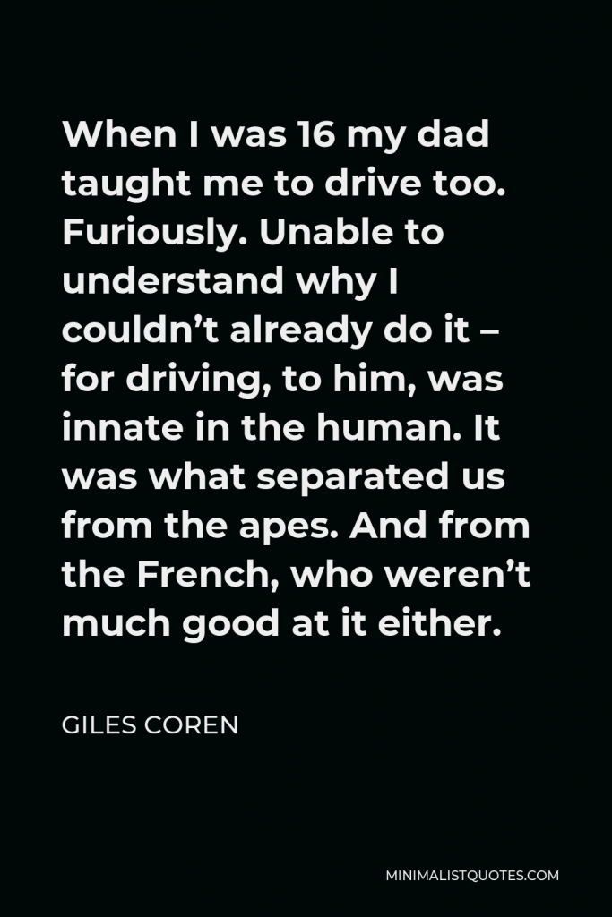 Giles Coren Quote - When I was 16 my dad taught me to drive too. Furiously. Unable to understand why I couldn’t already do it – for driving, to him, was innate in the human. It was what separated us from the apes. And from the French, who weren’t much good at it either.
