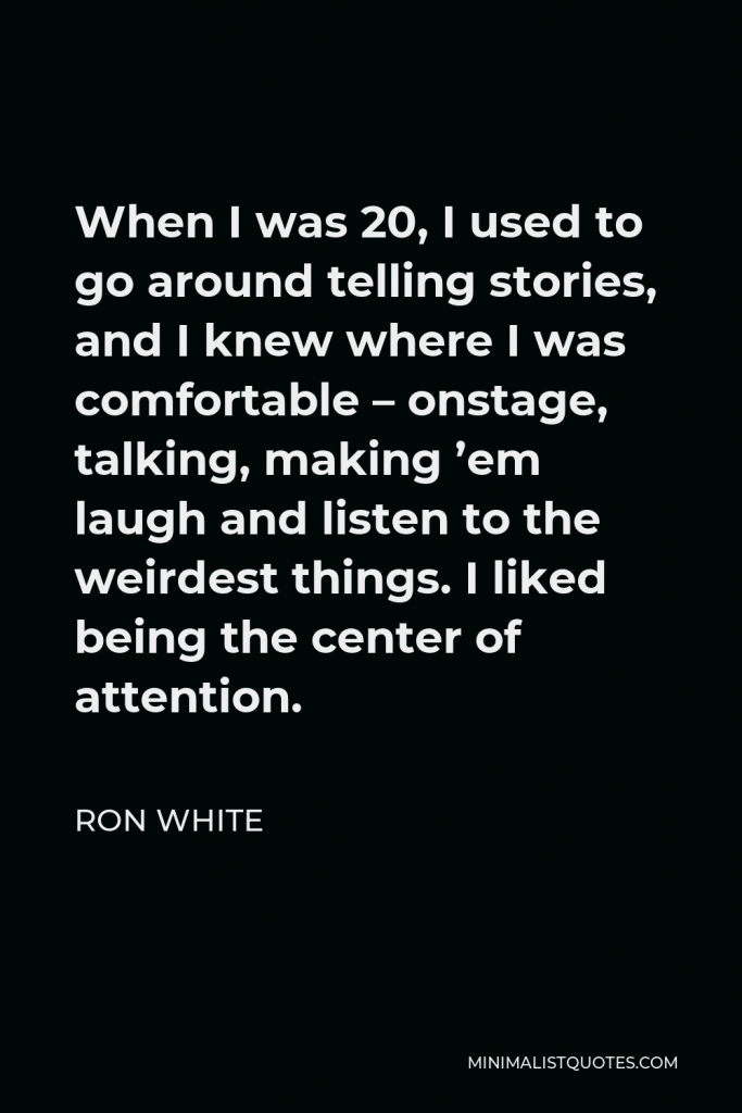 Ron White Quote - When I was 20, I used to go around telling stories, and I knew where I was comfortable – onstage, talking, making ’em laugh and listen to the weirdest things. I liked being the center of attention.