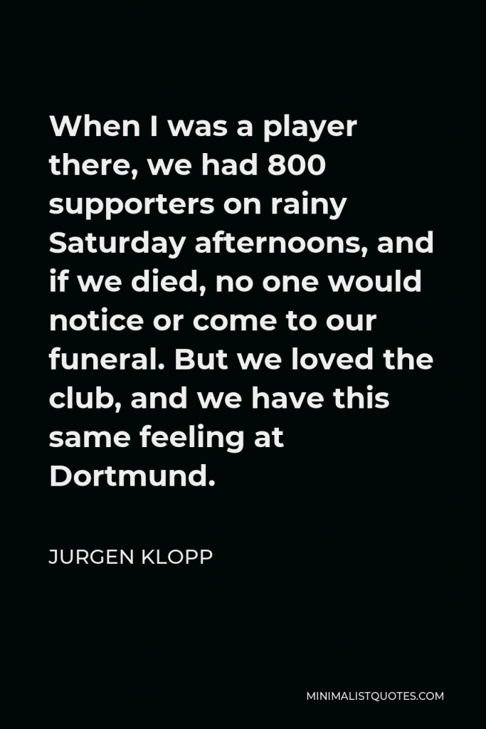 Jurgen Klopp Quote - When I was a player there, we had 800 supporters on rainy Saturday afternoons, and if we died, no one would notice or come to our funeral. But we loved the club, and we have this same feeling at Dortmund.