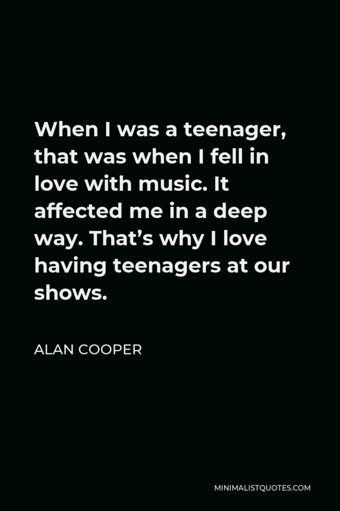 Alan Cooper Quote - When I was a teenager, that was when I fell in love with music. It affected me in a deep way. That’s why I love having teenagers at our shows.