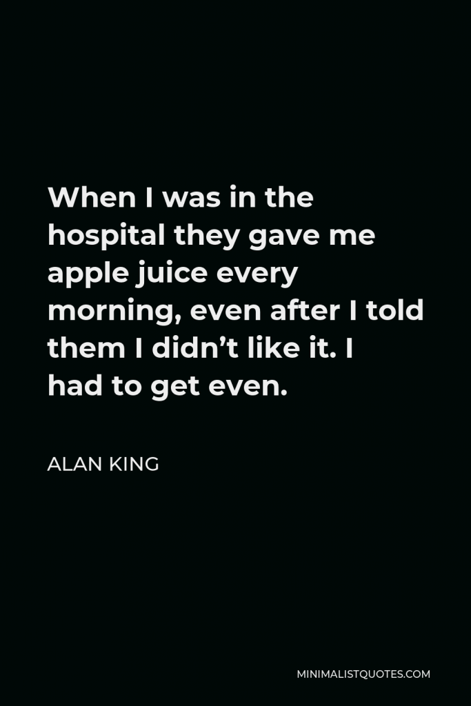 Alan King Quote - When I was in the hospital they gave me apple juice every morning, even after I told them I didn’t like it. I had to get even.