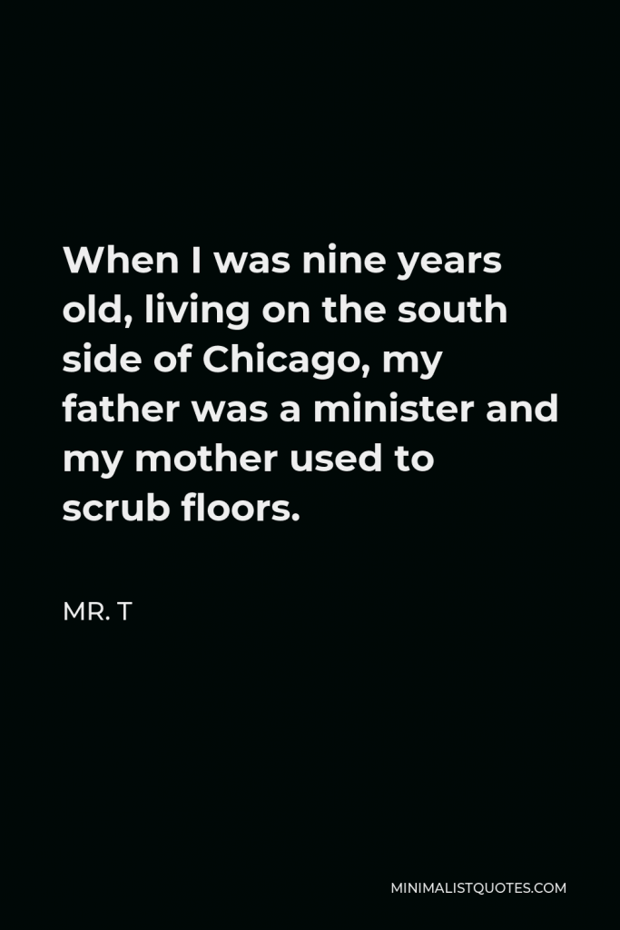 Mr. T Quote - When I was nine years old, living on the south side of Chicago, my father was a minister and my mother used to scrub floors.