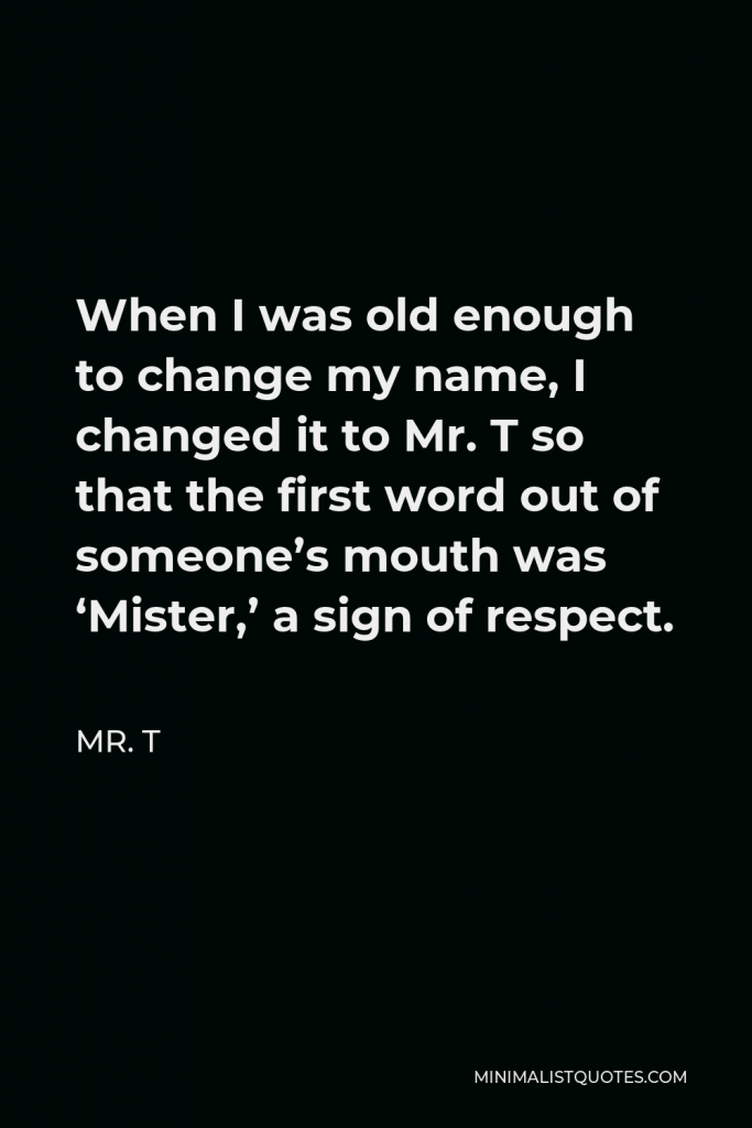 Mr. T Quote - When I was old enough to change my name, I changed it to Mr. T so that the first word out of someone’s mouth was ‘Mister,’ a sign of respect.
