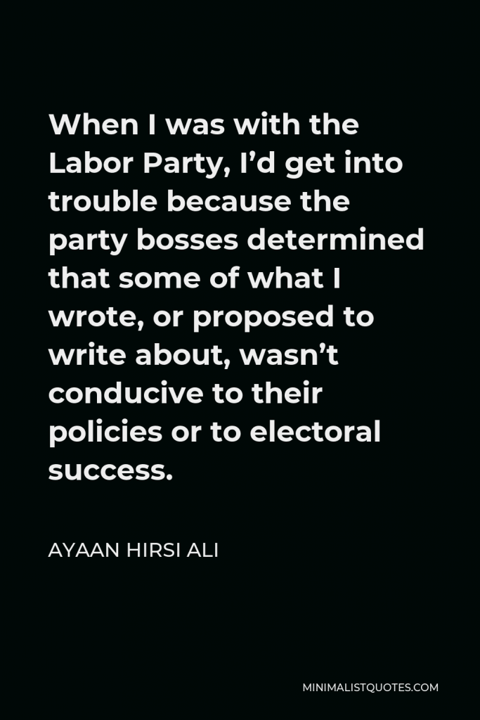 Ayaan Hirsi Ali Quote - When I was with the Labor Party, I’d get into trouble because the party bosses determined that some of what I wrote, or proposed to write about, wasn’t conducive to their policies or to electoral success.