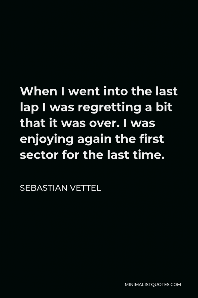 Sebastian Vettel Quote - When I went into the last lap I was regretting a bit that it was over. I was enjoying again the first sector for the last time.