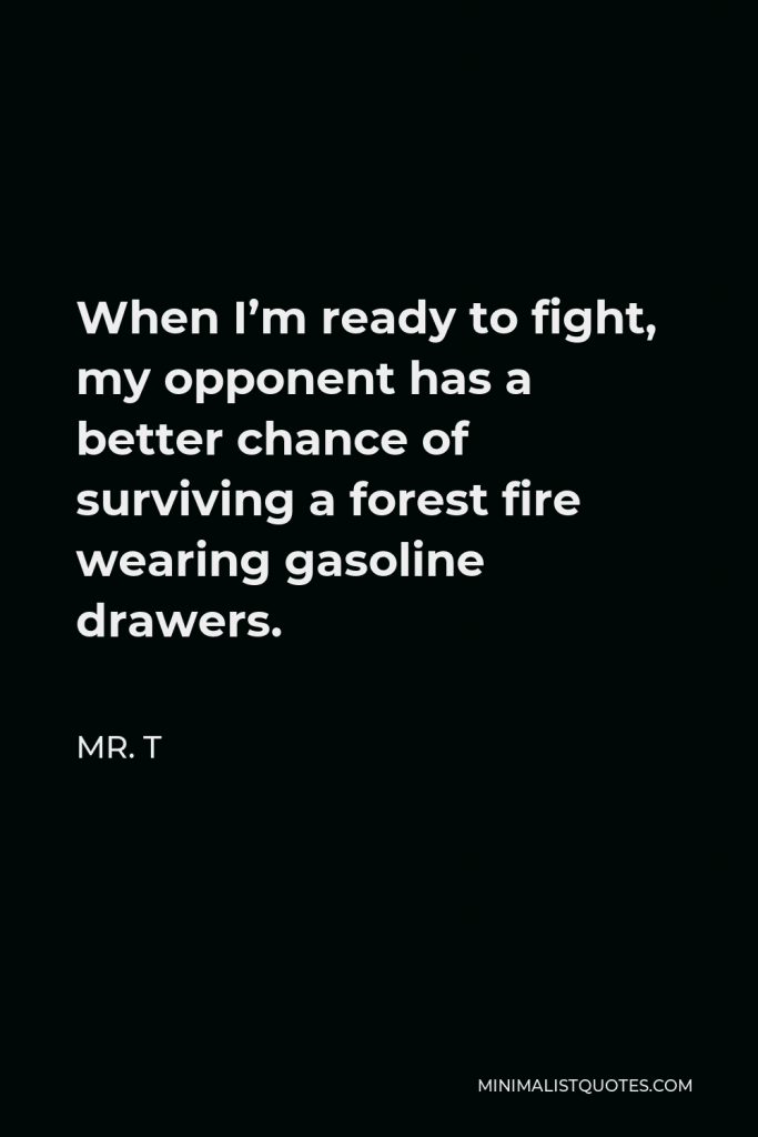 Mr. T Quote - When I’m ready to fight, my opponent has a better chance of surviving a forest fire wearing gasoline drawers.