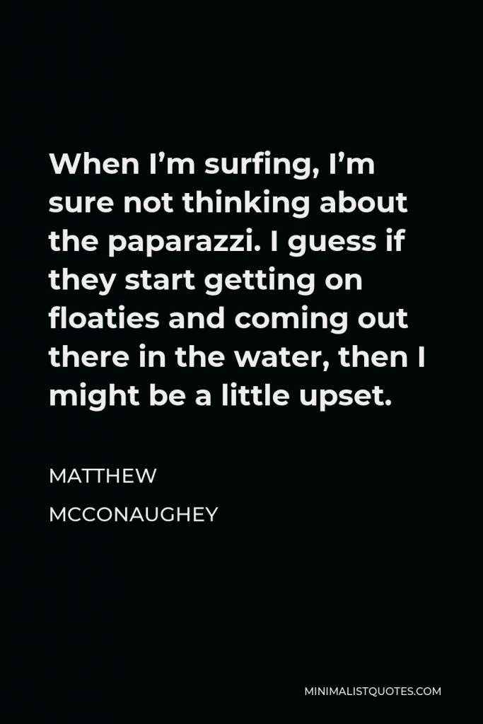 Matthew McConaughey Quote - When I’m surfing, I’m sure not thinking about the paparazzi. I guess if they start getting on floaties and coming out there in the water, then I might be a little upset.