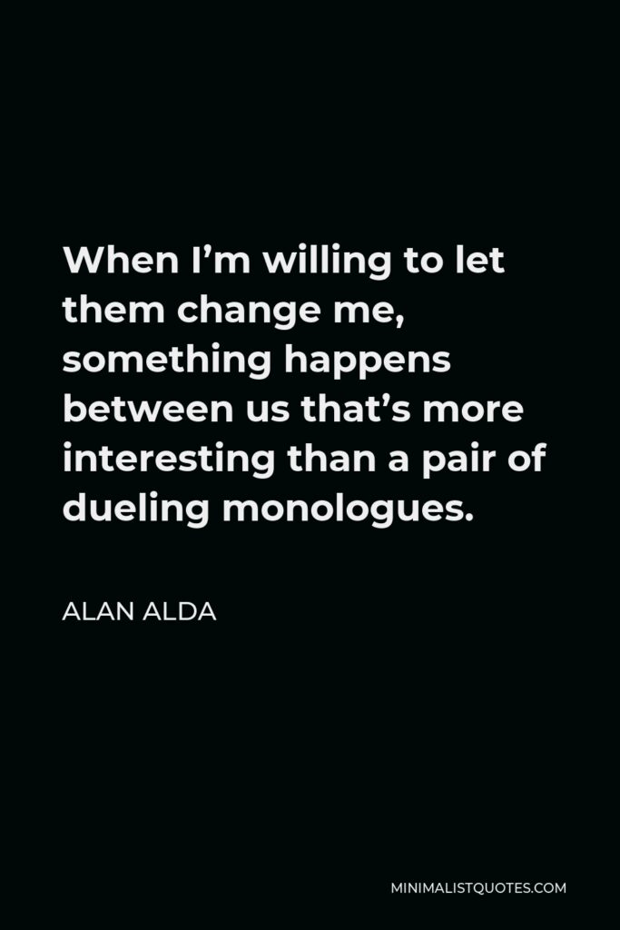 Alan Alda Quote - When I’m willing to let them change me, something happens between us that’s more interesting than a pair of dueling monologues.