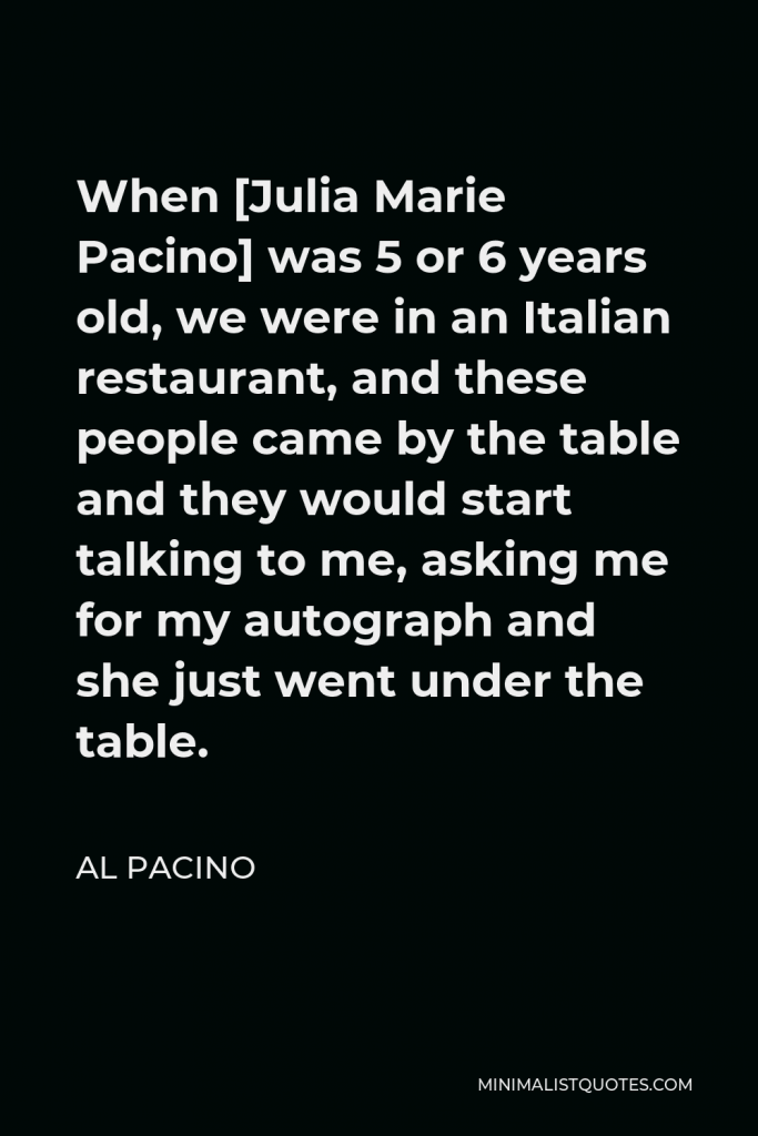 Al Pacino Quote - When [Julia Marie Pacino] was 5 or 6 years old, we were in an Italian restaurant, and these people came by the table and they would start talking to me, asking me for my autograph and she just went under the table.