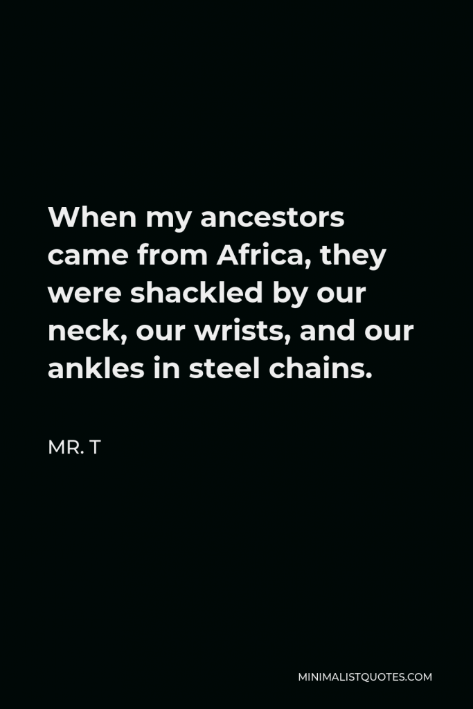 Mr. T Quote - When my ancestors came from Africa, they were shackled by our neck, our wrists, and our ankles in steel chains.