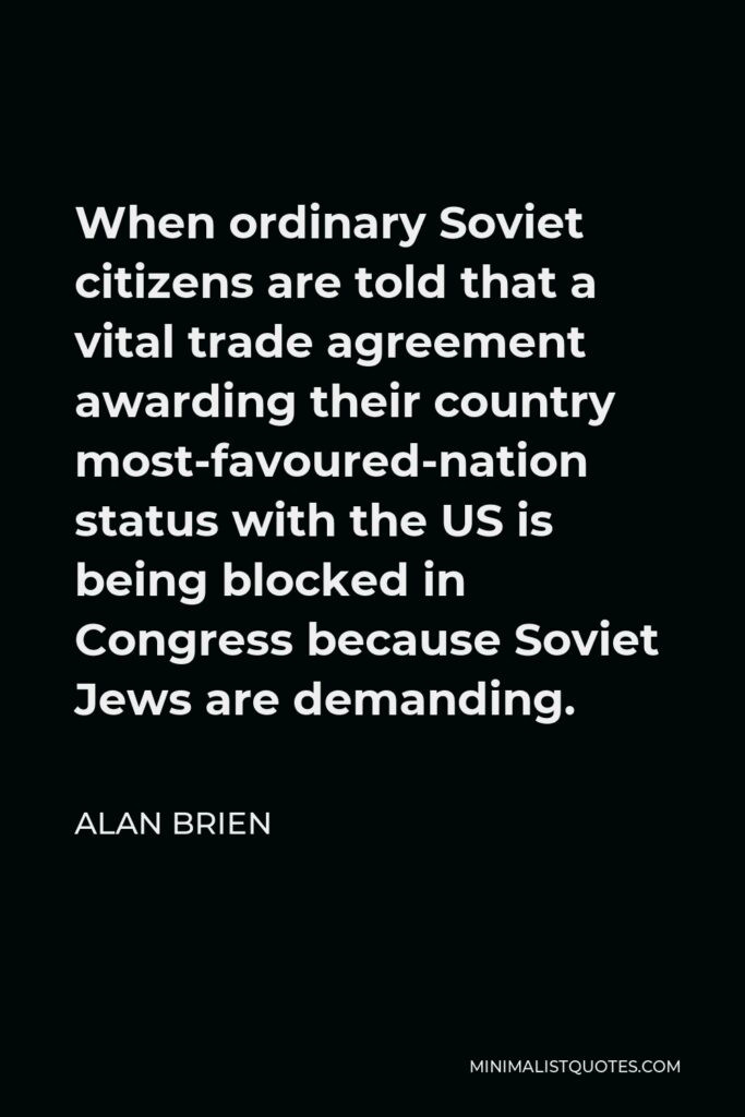 Alan Brien Quote - When ordinary Soviet citizens are told that a vital trade agreement awarding their country most-favoured-nation status with the US is being blocked in Congress because Soviet Jews are demanding.