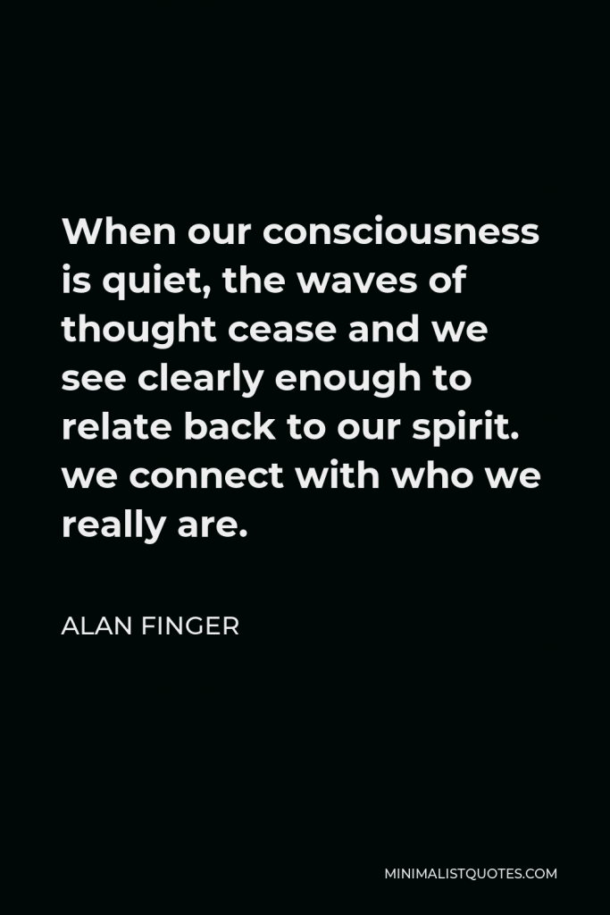 Alan Finger Quote - When our consciousness is quiet, the waves of thought cease and we see clearly enough to relate back to our spirit. we connect with who we really are.