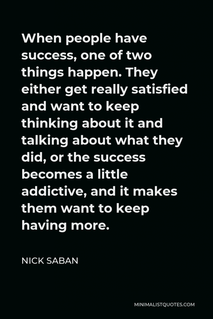 Nick Saban Quote - When people have success, one of two things happen. They either get really satisfied and want to keep thinking about it and talking about what they did, or the success becomes a little addictive, and it makes them want to keep having more.