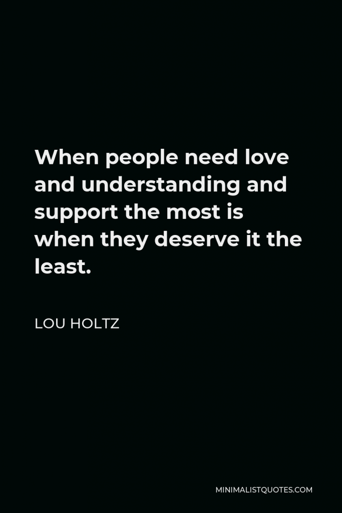Lou Holtz Quote - When people need love and understanding and support the most is when they deserve it the least.