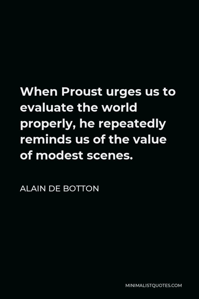 Alain de Botton Quote - When Proust urges us to evaluate the world properly, he repeatedly reminds us of the value of modest scenes.