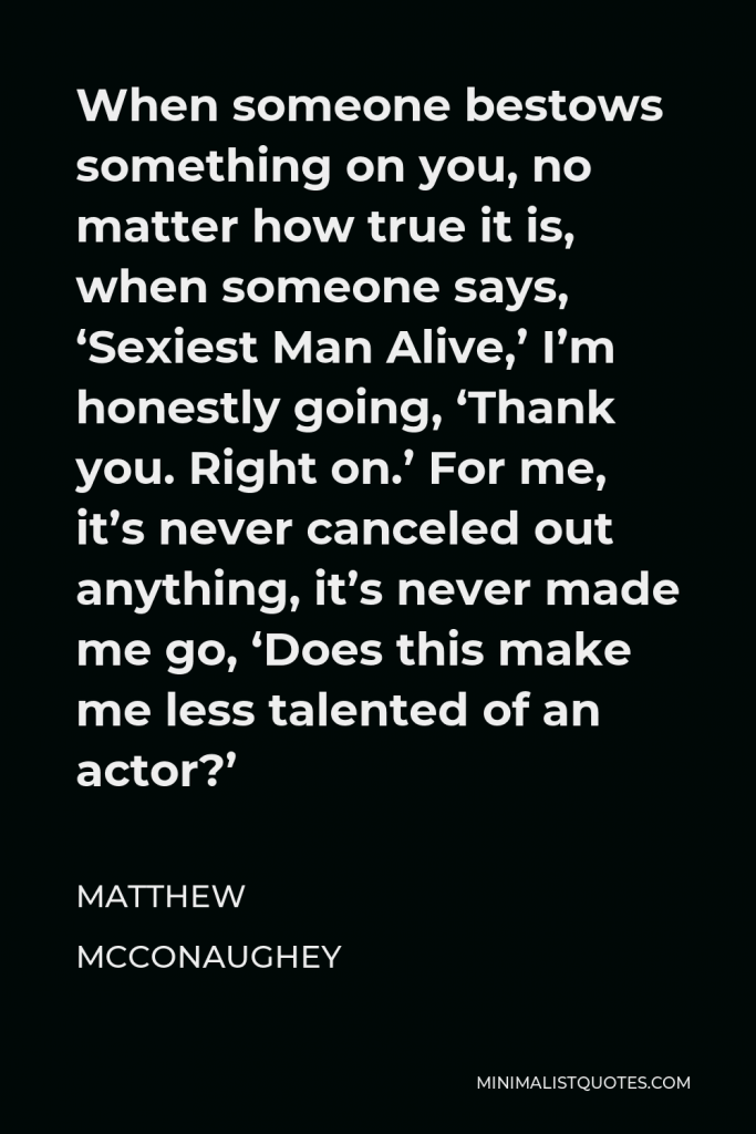 Matthew McConaughey Quote - When someone bestows something on you, no matter how true it is, when someone says, ‘Sexiest Man Alive,’ I’m honestly going, ‘Thank you. Right on.’ For me, it’s never canceled out anything, it’s never made me go, ‘Does this make me less talented of an actor?’