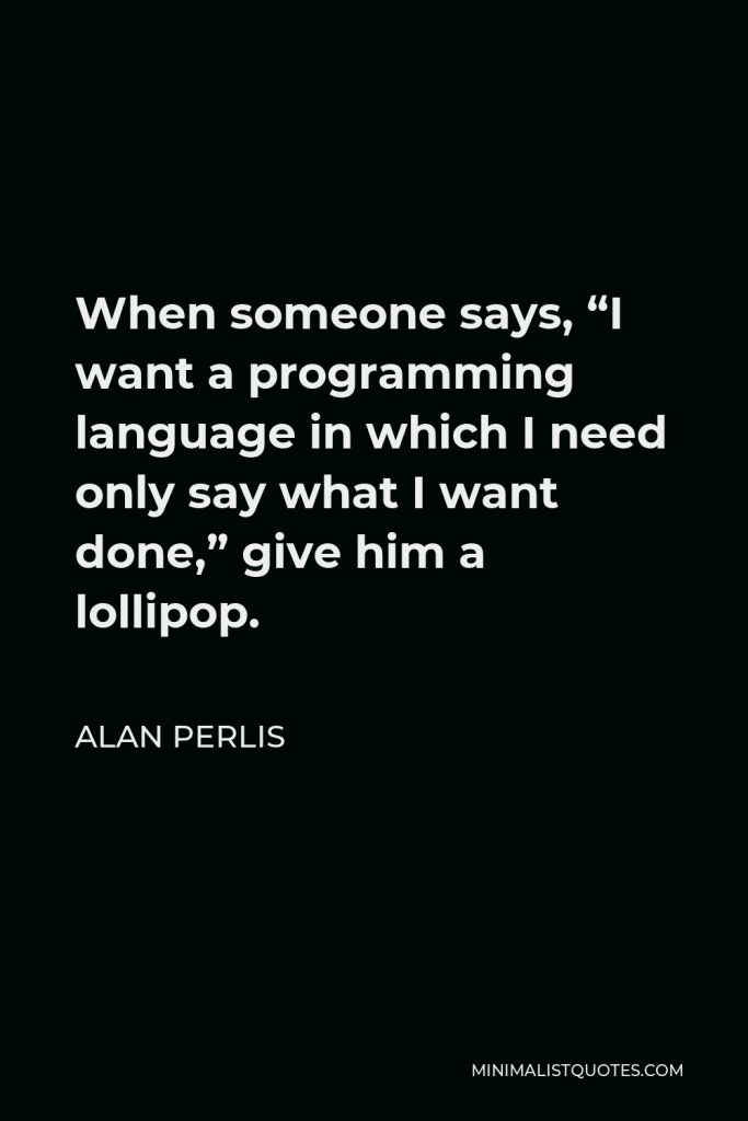 Alan Perlis Quote - When someone says, “I want a programming language in which I need only say what I want done,” give him a lollipop.