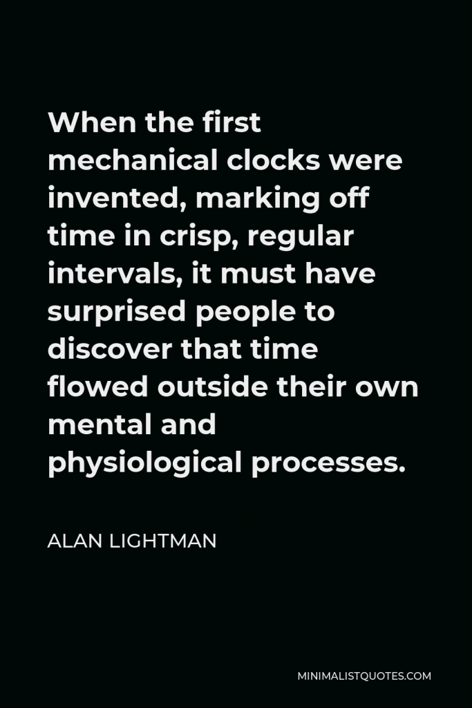 Alan Lightman Quote - When the first mechanical clocks were invented, marking off time in crisp, regular intervals, it must have surprised people to discover that time flowed outside their own mental and physiological processes.