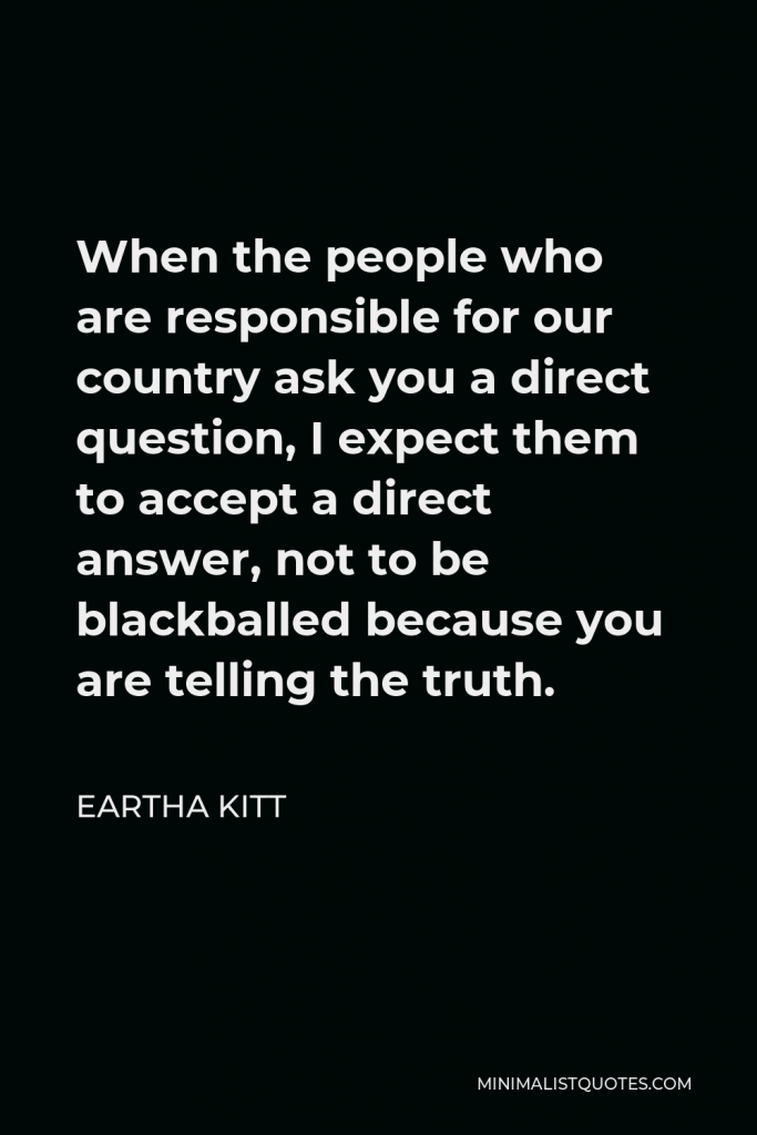 Eartha Kitt Quote - When the people who are responsible for our country ask you a direct question, I expect them to accept a direct answer, not to be blackballed because you are telling the truth.