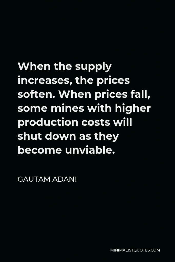 Gautam Adani Quote - When the supply increases, the prices soften. When prices fall, some mines with higher production costs will shut down as they become unviable.