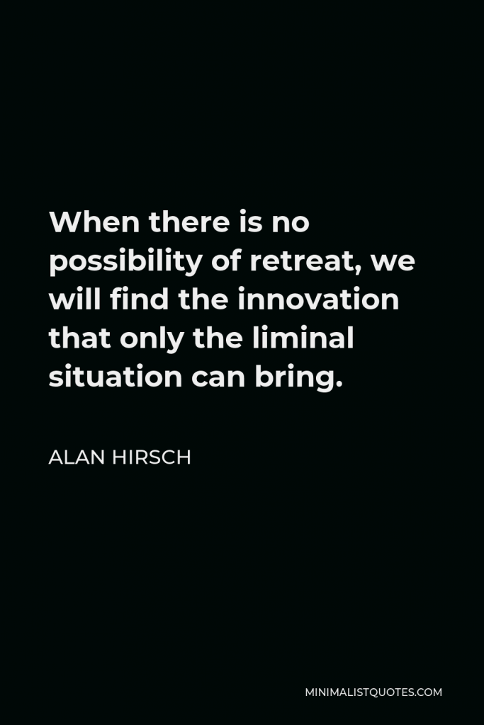 Alan Hirsch Quote - When there is no possibility of retreat, we will find the innovation that only the liminal situation can bring.