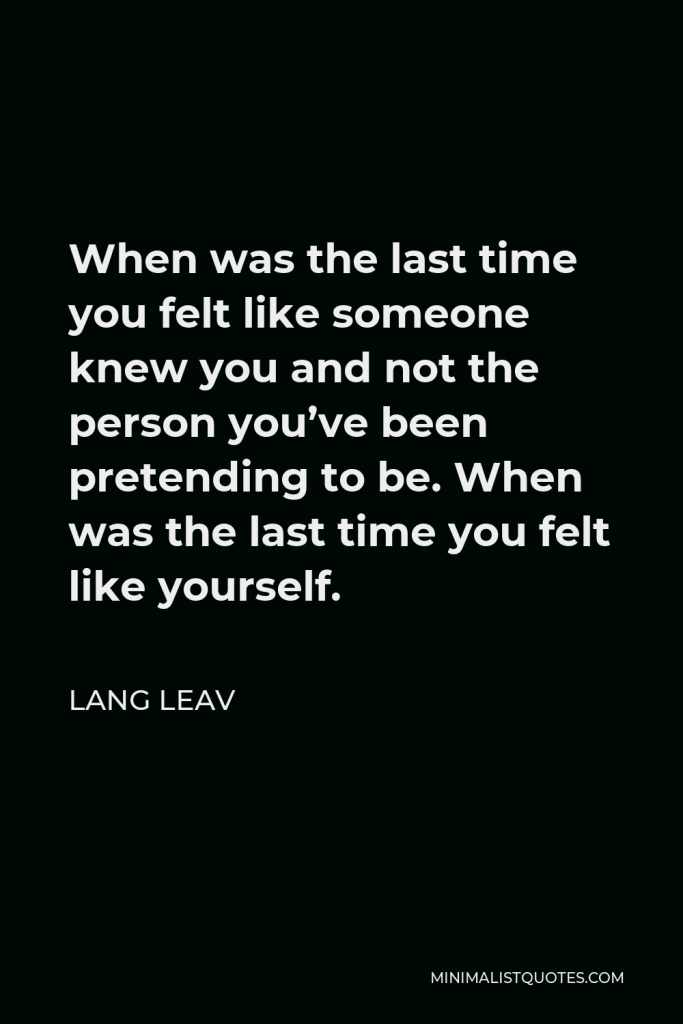Lang Leav Quote - When was the last time you felt like someone knew you and not the person you’ve been pretending to be. When was the last time you felt like yourself.