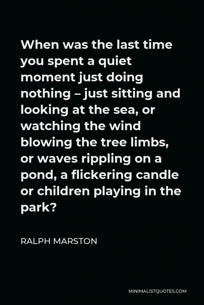 Ralph Marston Quote - When was the last time you spent a quiet moment just doing nothing – just sitting and looking at the sea, or watching the wind blowing the tree limbs, or waves rippling on a pond, a flickering candle or children playing in the park?