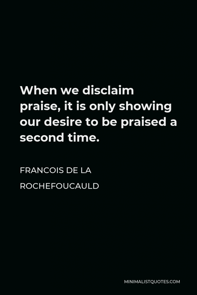 Francois de La Rochefoucauld Quote - When we disclaim praise, it is only showing our desire to be praised a second time.