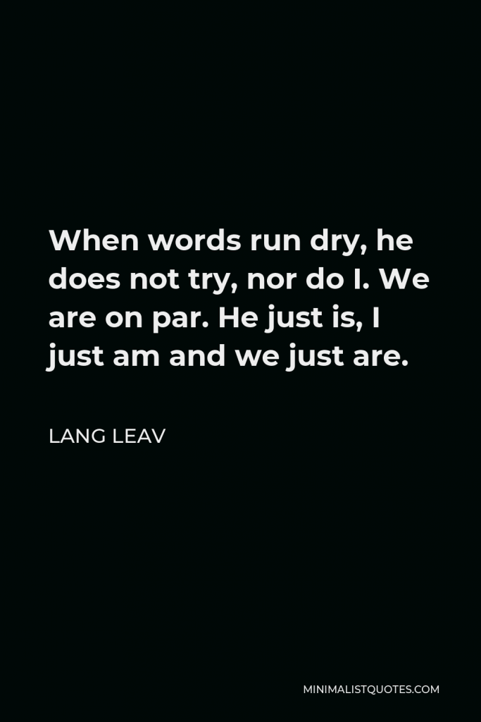 Lang Leav Quote - When words run dry, he does not try, nor do I. We are on par. He just is, I just am and we just are.