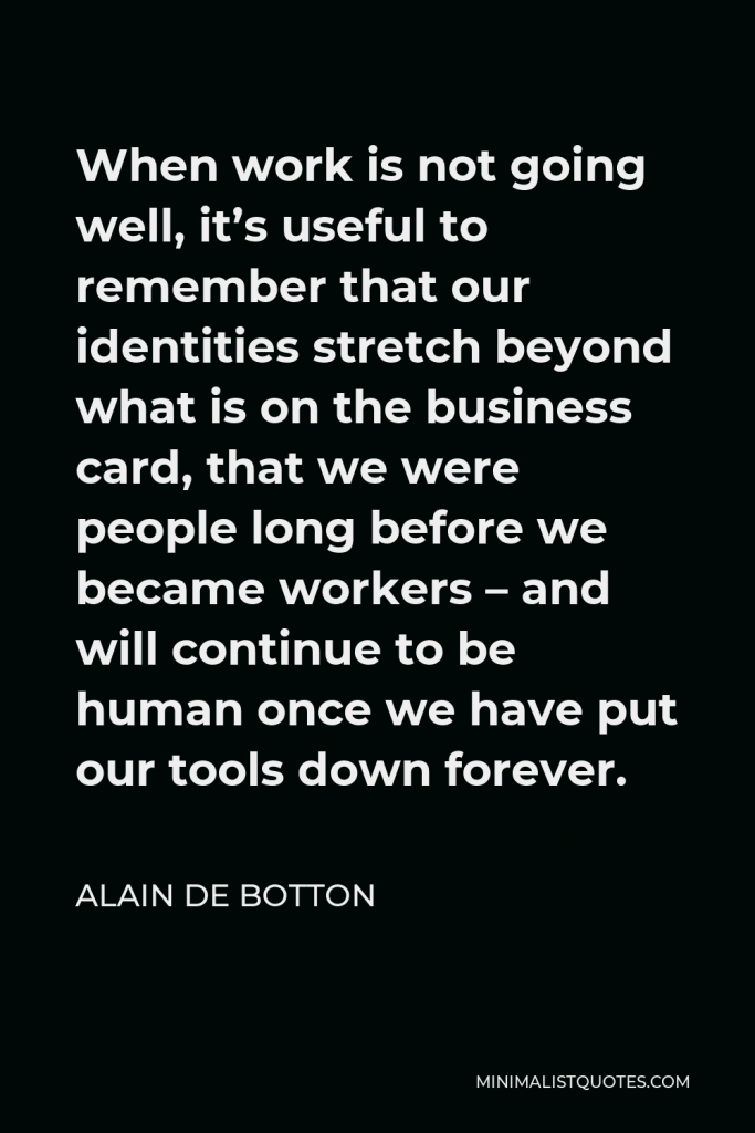Alain de Botton Quote - When work is not going well, it’s useful to remember that our identities stretch beyond what is on the business card, that we were people long before we became workers – and will continue to be human once we have put our tools down forever.