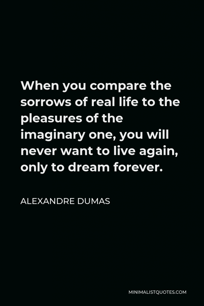 Alexandre Dumas Quote - When you compare the sorrows of real life to the pleasures of the imaginary one, you will never want to live again, only to dream forever.