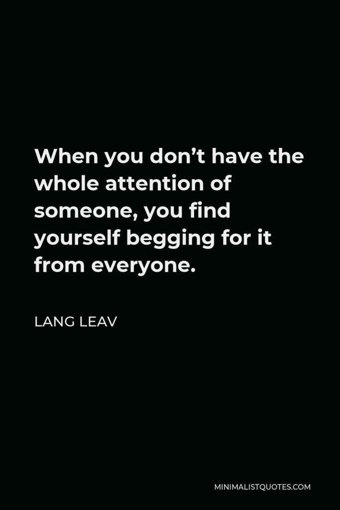Lang Leav Quote - When you don’t have the whole attention of someone, you find yourself begging for it from everyone.