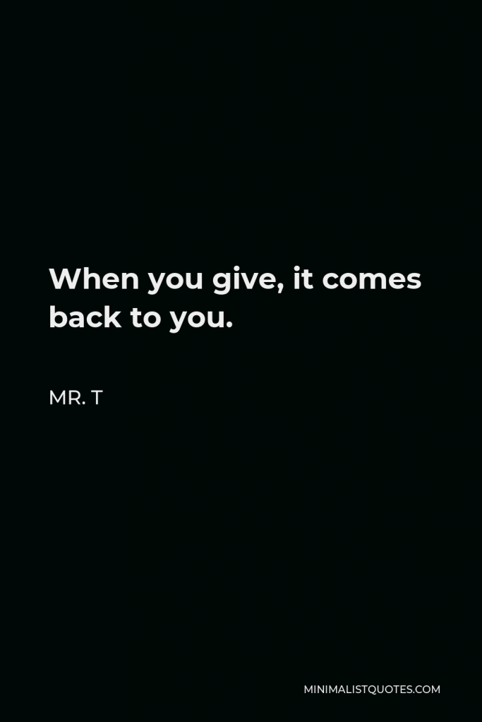 Mr. T Quote - When you give, it comes back to you.