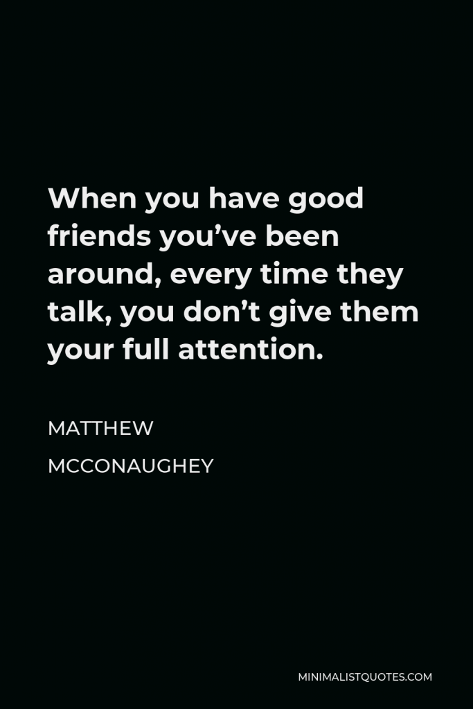 Matthew McConaughey Quote - When you have good friends you’ve been around, every time they talk, you don’t give them your full attention.