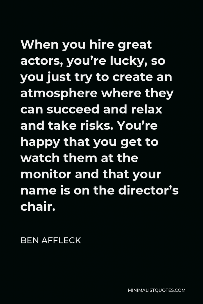 Ben Affleck Quote - When you hire great actors, you’re lucky, so you just try to create an atmosphere where they can succeed and relax and take risks. You’re happy that you get to watch them at the monitor and that your name is on the director’s chair.
