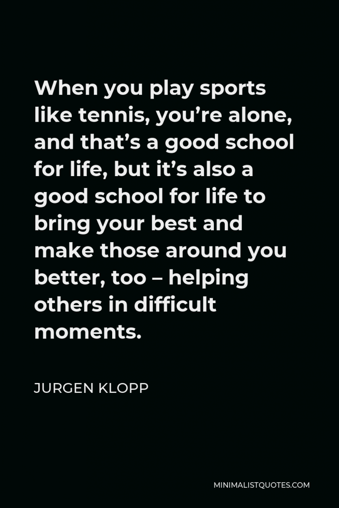 Jurgen Klopp Quote - When you play sports like tennis, you’re alone, and that’s a good school for life, but it’s also a good school for life to bring your best and make those around you better, too – helping others in difficult moments.