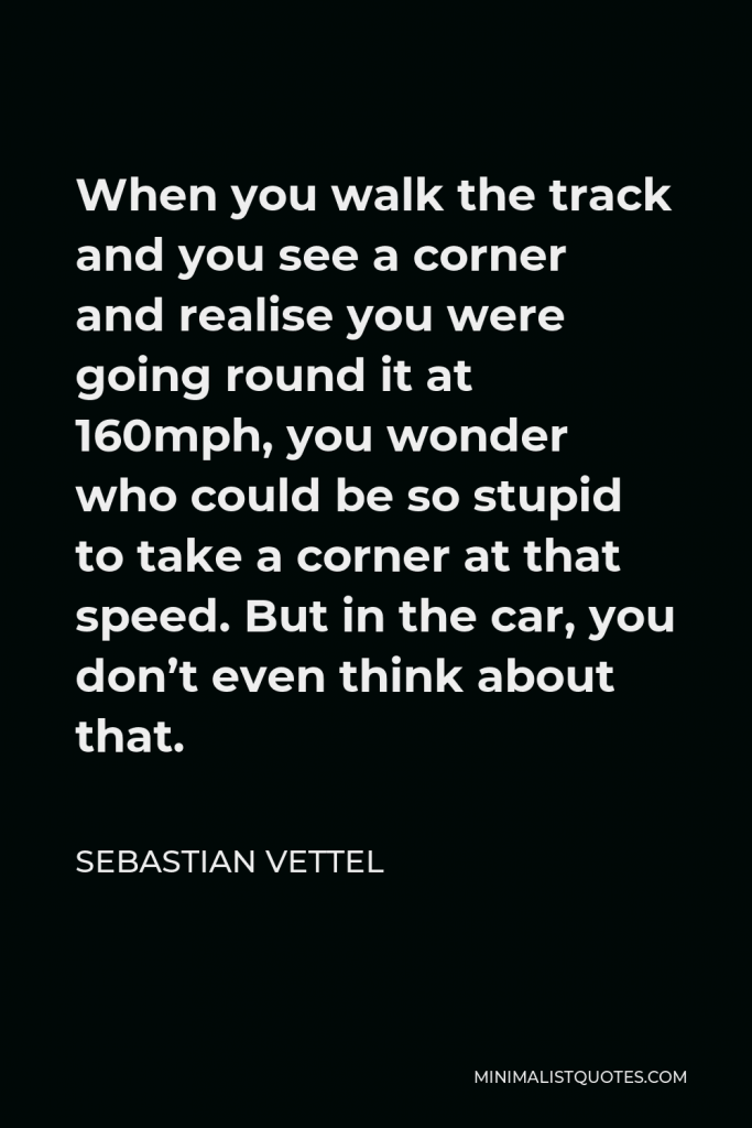 Sebastian Vettel Quote - When you walk the track and you see a corner and realise you were going round it at 160mph, you wonder who could be so stupid to take a corner at that speed. But in the car, you don’t even think about that.