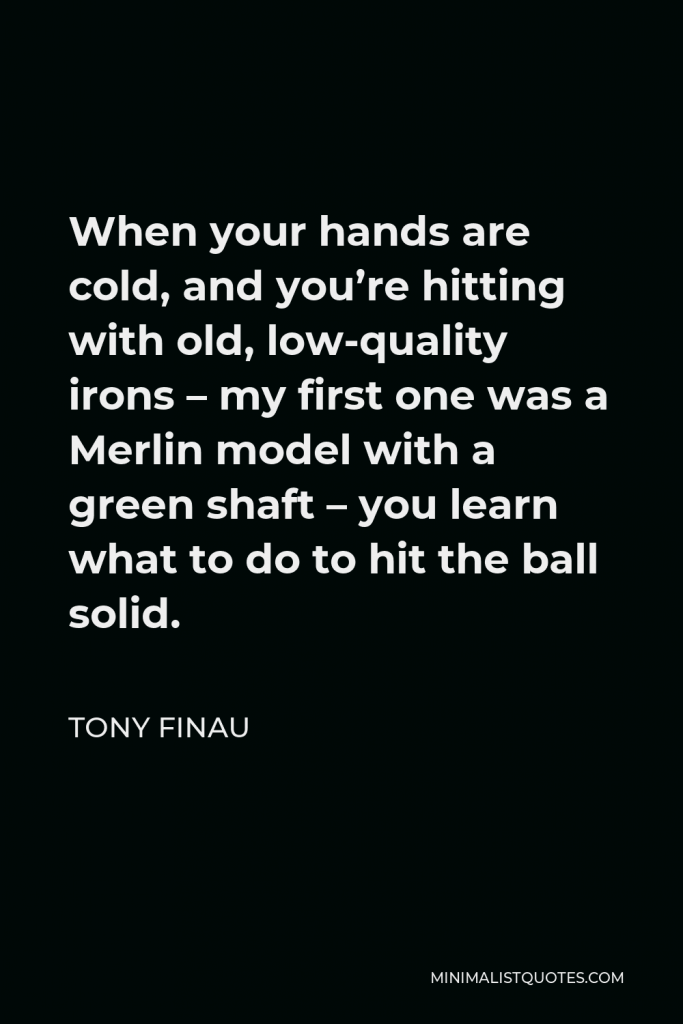 Tony Finau Quote - When your hands are cold, and you’re hitting with old, low-quality irons – my first one was a Merlin model with a green shaft – you learn what to do to hit the ball solid.