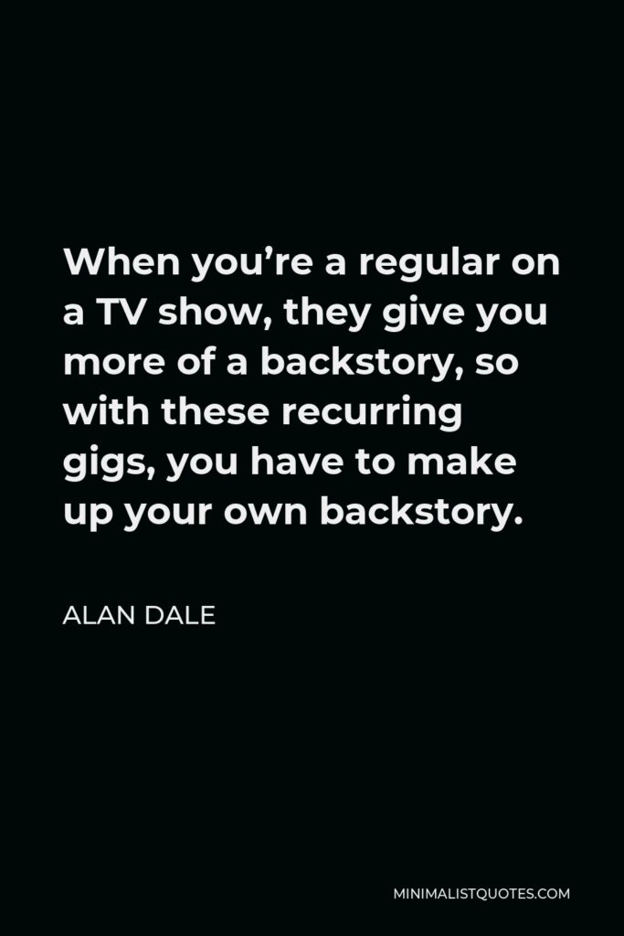 Alan Dale Quote - When you’re a regular on a TV show, they give you more of a backstory, so with these recurring gigs, you have to make up your own backstory.