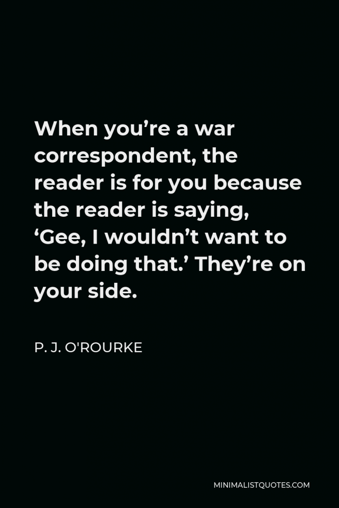 P. J. O'Rourke Quote - When you’re a war correspondent, the reader is for you because the reader is saying, ‘Gee, I wouldn’t want to be doing that.’ They’re on your side.